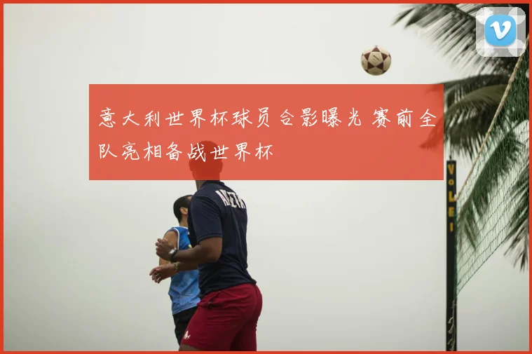 意大利世界杯球员合影曝光 赛前全队亮相备战世界杯