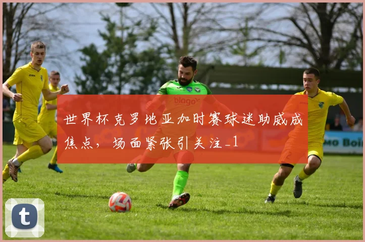 世界杯克罗地亚加时赛球迷助威成焦点,场面紧张引关注_1