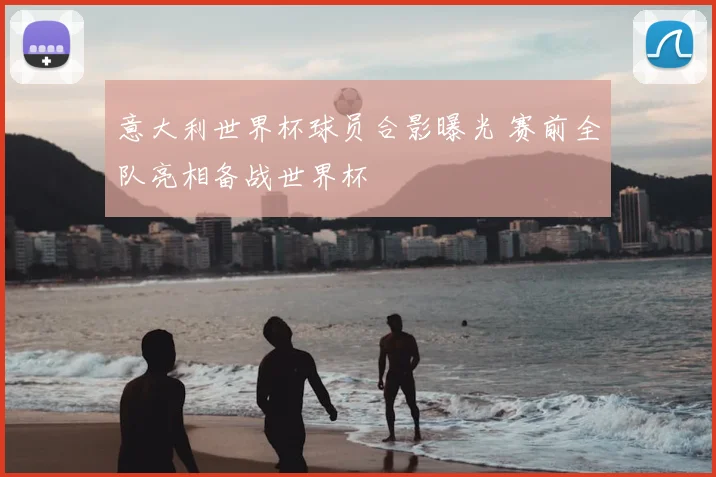 意大利世界杯球员合影曝光 赛前全队亮相备战世界杯
